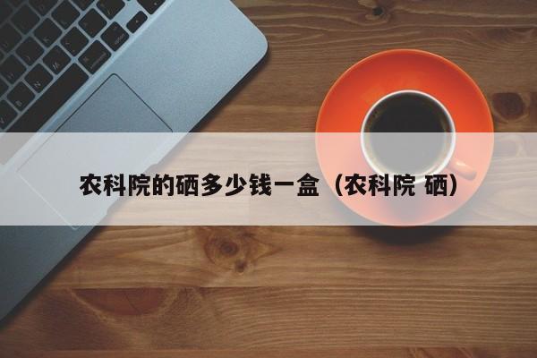 中国农科院有机硒价格(农科院的硒多少钱一盒)-硒宝网