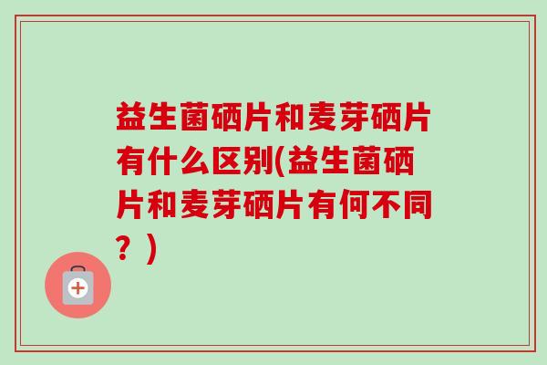 益生菌硒片和麦芽硒片有什么区别(益生菌硒片和麦芽硒片有何不同？)