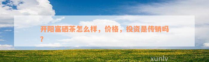开阳富硒茶怎么样，价格，投资是传销吗？