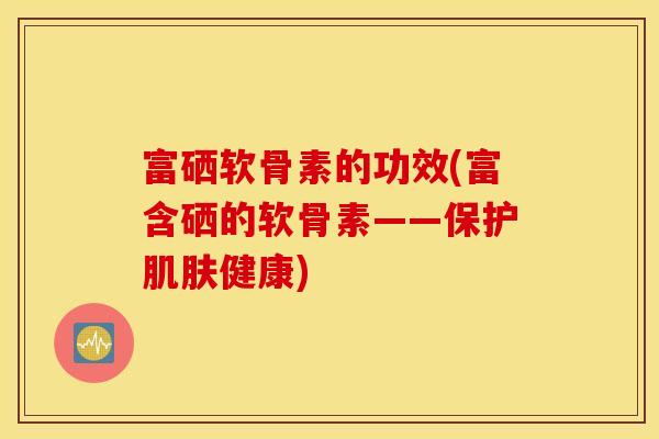 富硒软骨素的功效(富含硒的软骨素——?；ぜ》艚】?