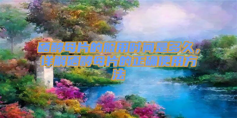 硒酵母片的服用时间是多久，详解硒酵母片的正确使用方法