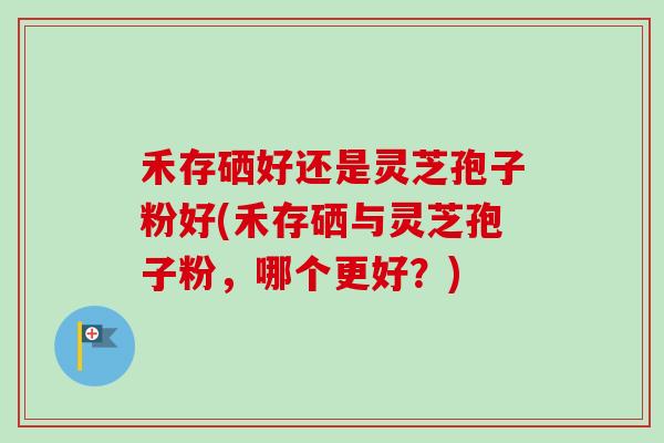 禾存硒好还是灵芝孢子粉好(禾存硒与灵芝孢子粉，哪个更好？)-第1张图片-卓岳灵芝孢子粉