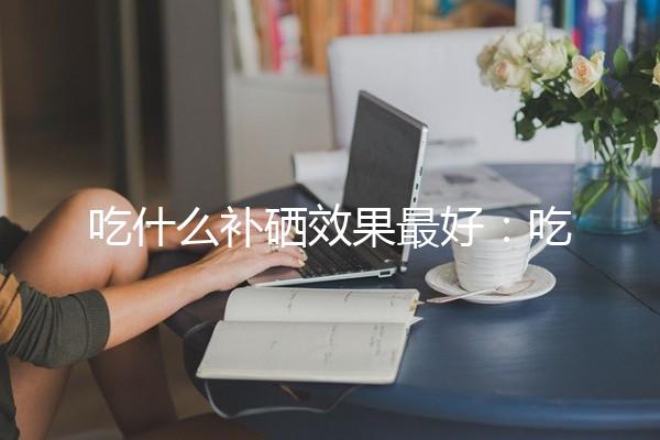 吃什么补硒效果最好：吃什么补硒效果最好女性