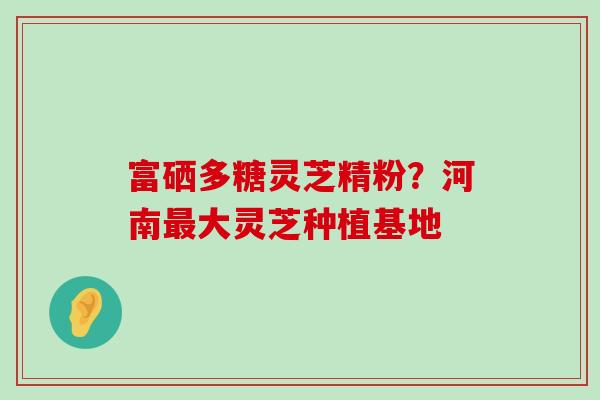 富硒多糖灵芝精粉？河南最大灵芝种植基地