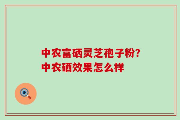 中农富硒灵芝孢子粉？中农硒效果怎么样