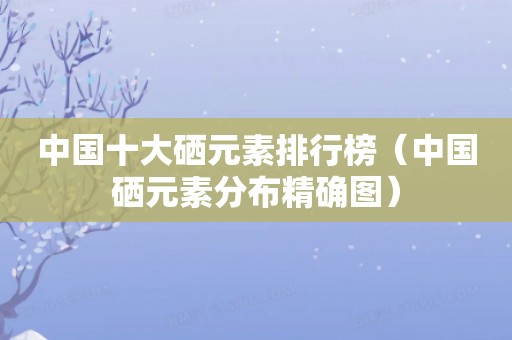 中国十大硒元素排行榜（中国硒元素分布精确图）