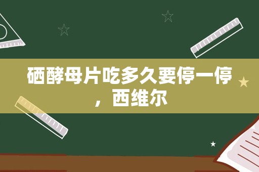 硒酵母片吃多久要停一停，西维尔(硒酵母片)有什么功效