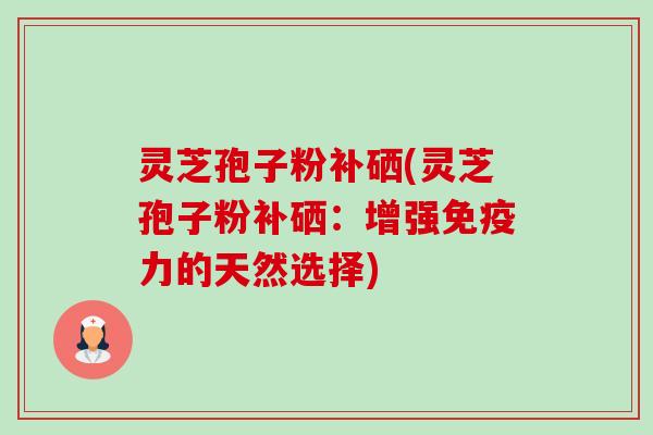 灵芝孢子粉补硒(灵芝孢子粉补硒：增强免疫力的天然选择)-第1张图片-卓岳灵芝孢子粉