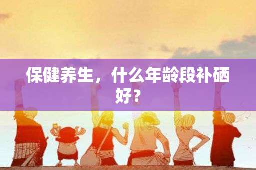 保健养生，什么年龄段补硒好？