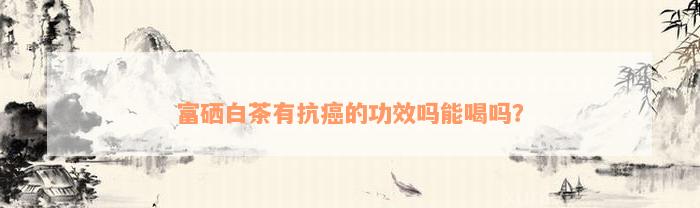 富硒白茶有抗癌的功效吗能喝吗？