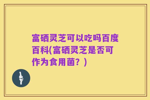 富硒灵芝可以吃吗百度百科(富硒灵芝是否可作为食用菌？)