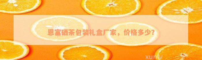 恩富硒茶包装礼盒厂家，价格多少？