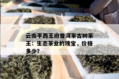 云南平西王府普洱茶古树茶王：生态茶业的瑰宝，价格多少？