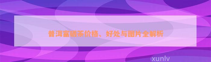 普洱富硒茶价格、好处与图片全解析