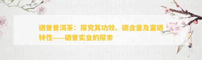 硒普普洱茶：探究其功效、硒含量及富硒特性——硒普实业的探索