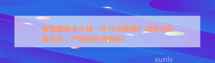 安富硒茶多少钱一斤汗水晨雾？功效与作用分析，产地及价格解析！