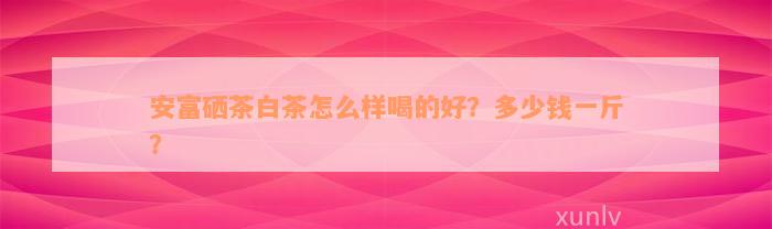 安富硒茶白茶怎么样喝的好？多少钱一斤？