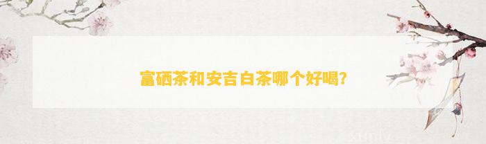 富硒茶和安吉白茶哪个好喝？