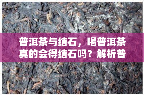 普洱茶与结石，喝普洱茶真的会得结石吗？解析普洱茶与结石的关联性