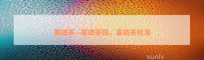 富硒茶—富硒茶园，富硒茶批发