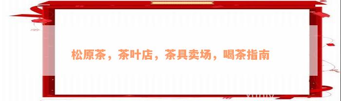 松原茶，茶叶店，茶具卖场，喝茶指南