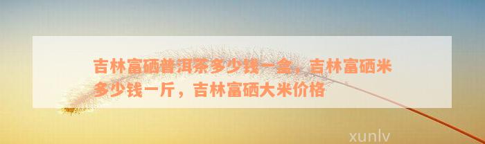 吉林富硒普洱茶多少钱一盒，吉林富硒米多少钱一斤，吉林富硒大米价格