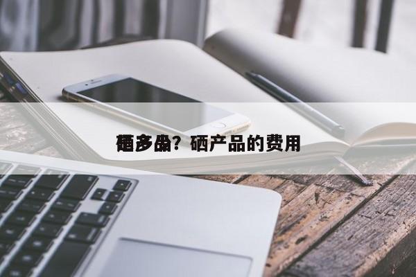 硒产品？硒产品的费用 是多少？-第1张图片-承越创业知识网