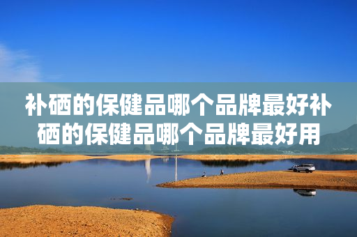 补硒的保健品哪个品牌最好补硒的保健品哪个品牌最好用