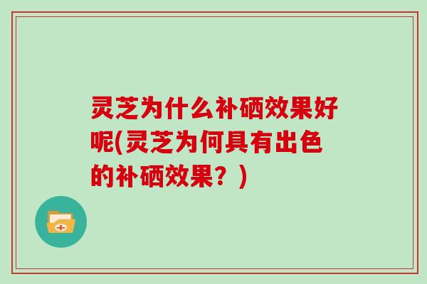 灵芝为什么补硒效果好呢(灵芝为何具有出色的补硒效果？)