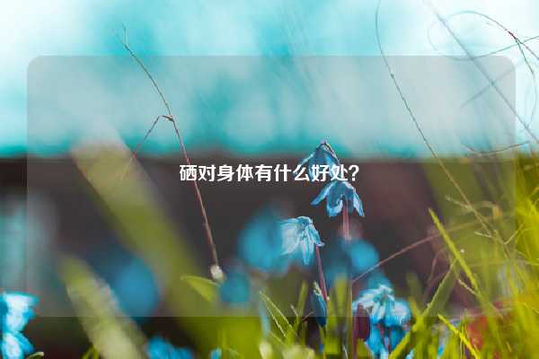 硒对身体有什么好处？ 母婴