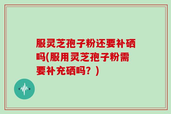 服灵芝孢子粉还要补硒吗(服用灵芝孢子粉需要补充硒吗？)