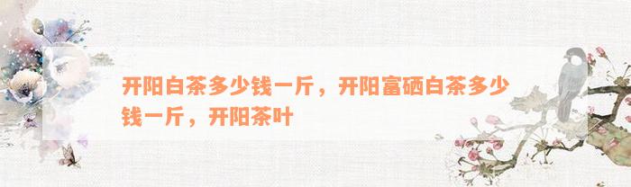 开阳白茶多少钱一斤，开阳富硒白茶多少钱一斤，开阳茶叶