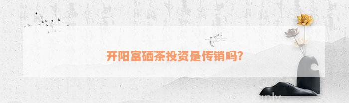 开阳富硒茶投资是传销吗？