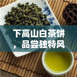 下高山白茶饼，品尝独特风味：下高山白茶饼的魅力