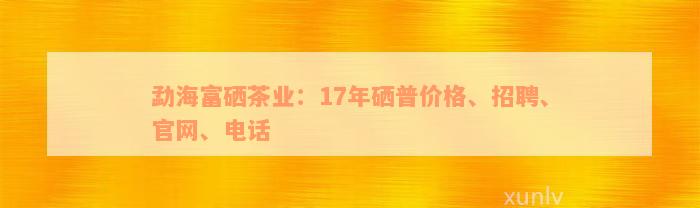 勐海富硒茶业：17年硒普价格、招聘、官网、电话