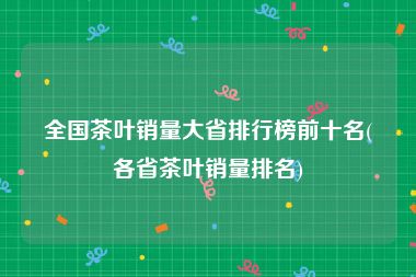 全国茶叶销量大省排行榜前十名(各省茶叶销量排名)