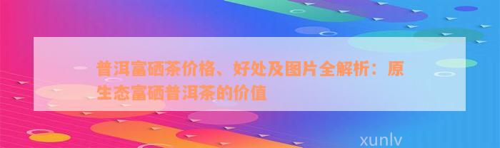 普洱富硒茶价格、好处及图片全解析：原生态富硒普洱茶的价值