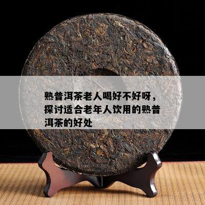 熟普洱茶老人喝好不好呀，探讨适合老年人饮用的熟普洱茶的好处