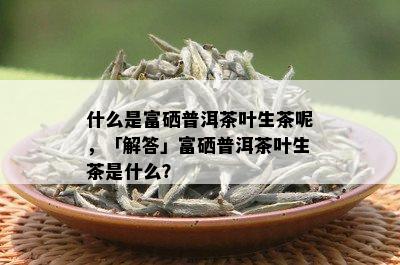 什么是富硒普洱茶叶生茶呢，「解答」富硒普洱茶叶生茶是什么？