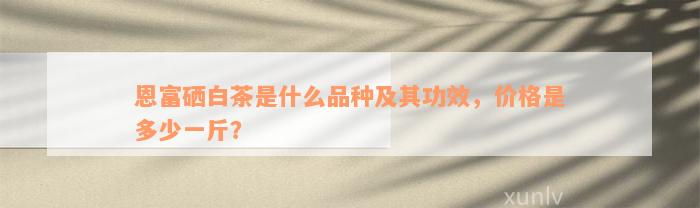 恩富硒白茶是什么品种及其功效，价格是多少一斤？