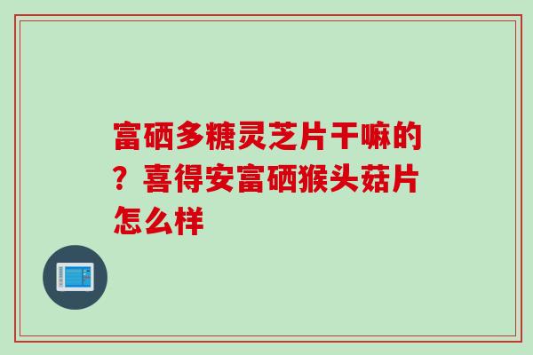 富硒多糖灵芝片干嘛的？喜得安富硒猴头菇片怎么样