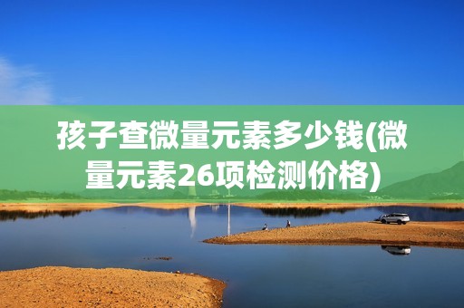 孩子查微量元素多少钱(微量元素26项检测价格)-图1