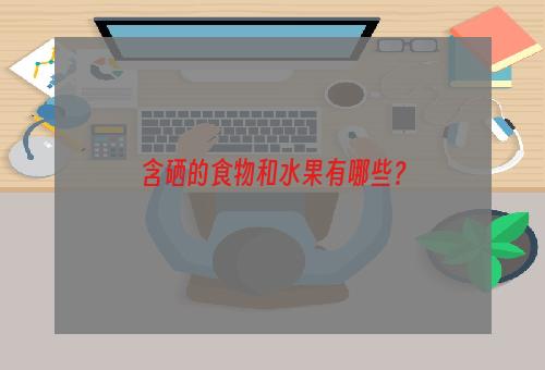 含硒的食物和水果有哪些？