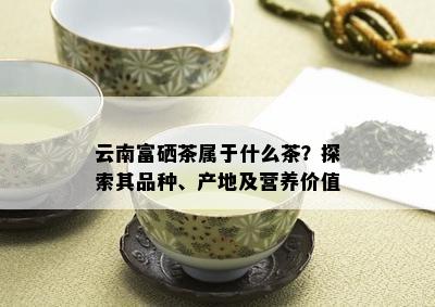 云南富硒茶属于什么茶？探索其品种、产地及营养价值