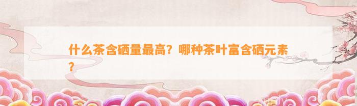 什么茶含硒量最高？哪种茶叶富含硒元素？
