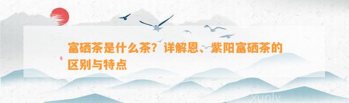 富硒茶是什么茶？详解恩、紫阳富硒茶的区别与特点