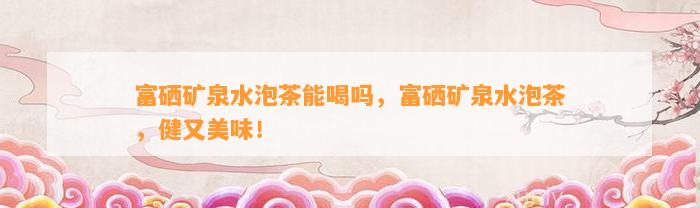 富硒矿泉水泡茶能喝吗，富硒矿泉水泡茶，健又美味！