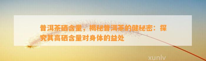 普洱茶硒含量，揭秘普洱茶的健秘密：探究其高硒含量对身体的益处