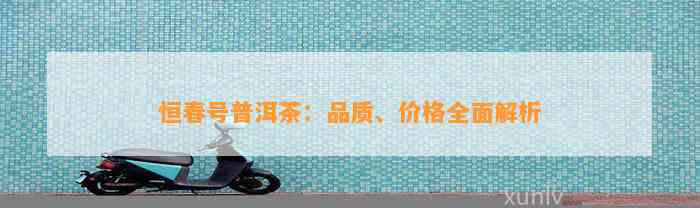 恒春号普洱茶：品质、价格全面解析