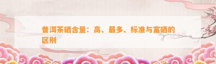普洱茶硒含量：高、最多、标准与富硒的区别